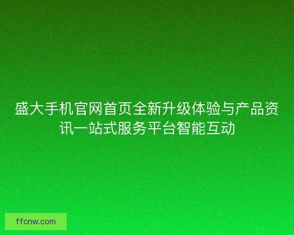 盛大手机官网首页全新升级体验与产品资讯一站式服务平台智能互动