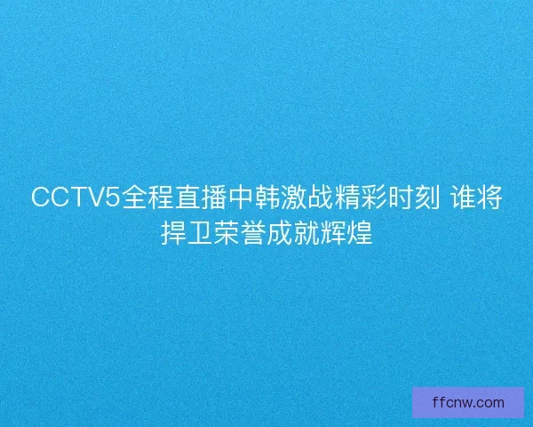 CCTV5全程直播中韩激战精彩时刻 谁将捍卫荣誉成就辉煌