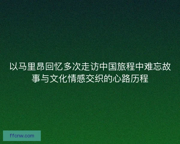 以马里昂回忆多次走访中国旅程中难忘故事与文化情感交织的心路历程