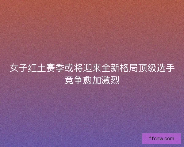 女子红土赛季或将迎来全新格局顶级选手竞争愈加激烈