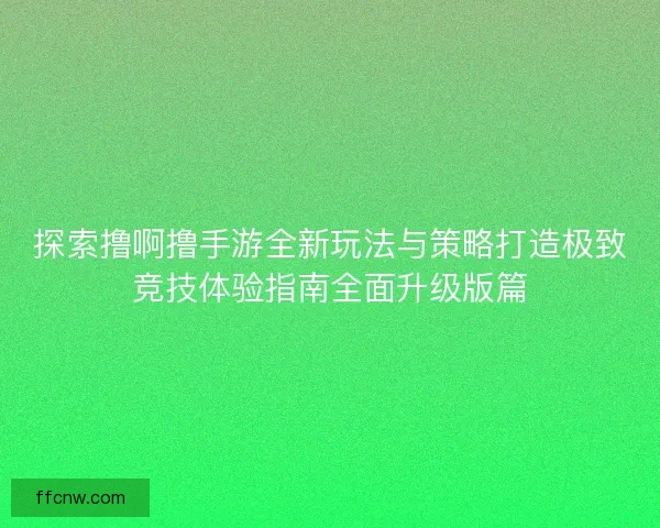探索撸啊撸手游全新玩法与策略打造极致竞技体验指南全面升级版篇