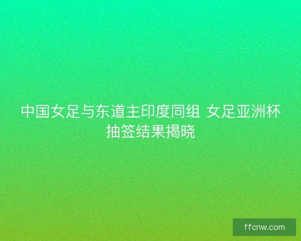 中国女足与东道主印度同组 女足亚洲杯抽签结果揭晓