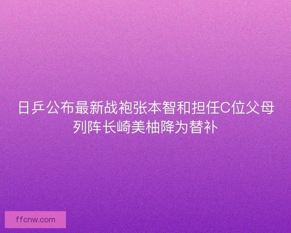 日乒公布最新战袍张本智和担任C位父母列阵长崎美柚降为替补