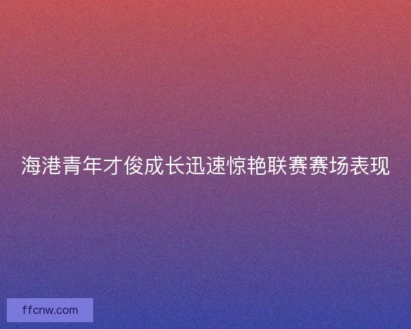 海港青年才俊成长迅速惊艳联赛赛场表现