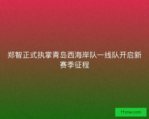 郑智正式执掌青岛西海岸队一线队开启新赛季征程