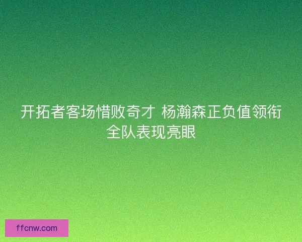 开拓者客场惜败奇才 杨瀚森正负值领衔全队表现亮眼