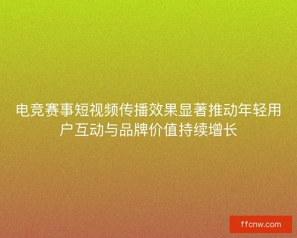 电竞赛事短视频传播效果显著推动年轻用户互动与品牌价值持续增长