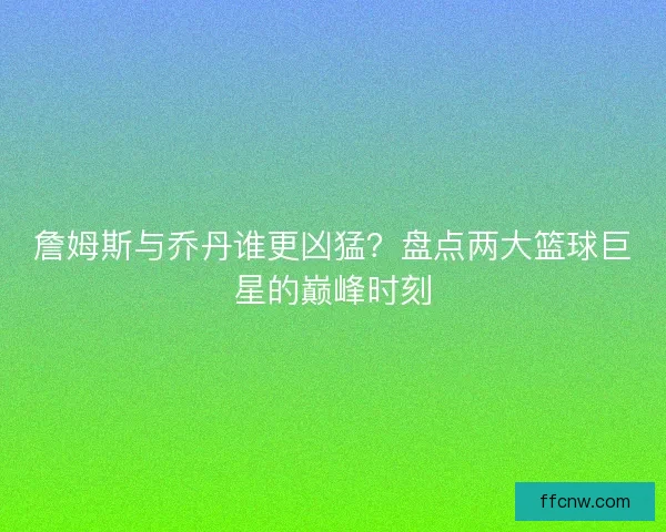 詹姆斯与乔丹谁更凶猛？盘点两大篮球巨星的巅峰时刻