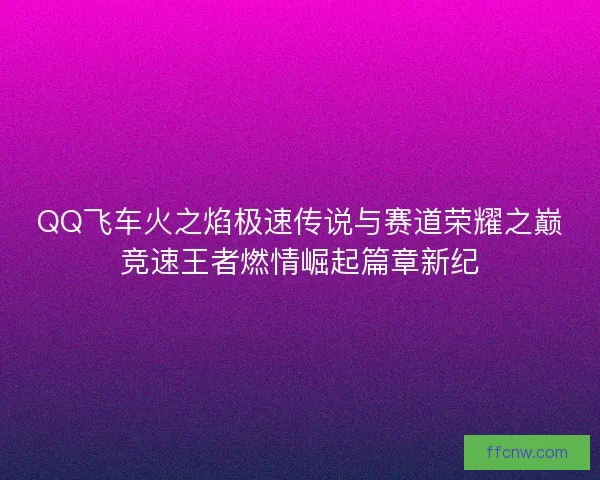 QQ飞车火之焰极速传说与赛道荣耀之巅竞速王者燃情崛起篇章新纪