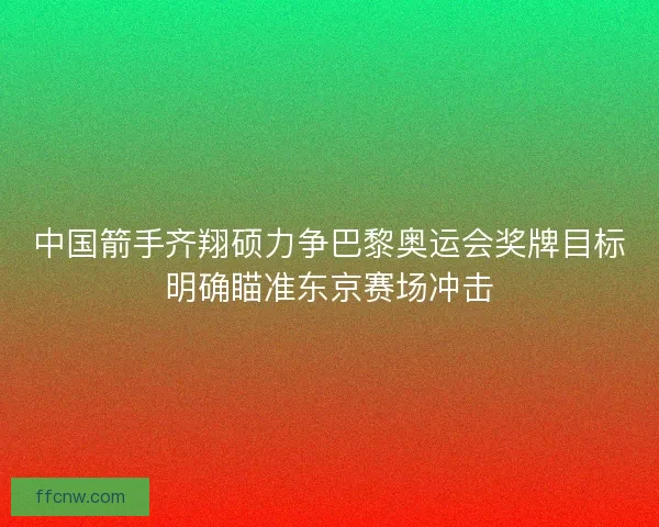 中国箭手齐翔硕力争巴黎奥运会奖牌目标明确瞄准东京赛场冲击