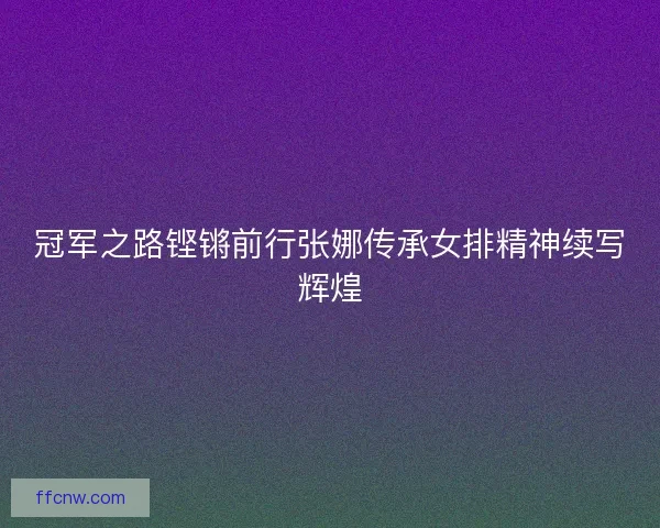 冠军之路铿锵前行张娜传承女排精神续写辉煌